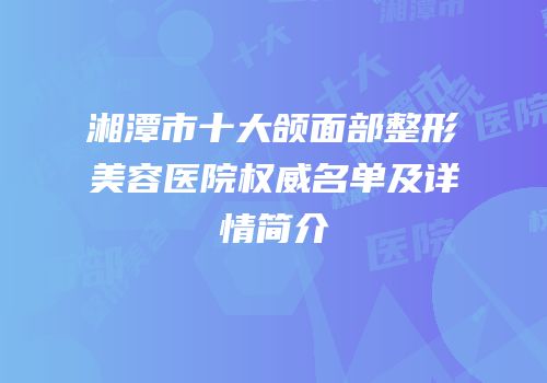 湘潭市十大颌面部整形美容医院权威名单及详情简介