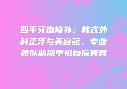 四平牙齿修补：韩式外科正牙与美容冠，专业团队助您重拾自信笑容