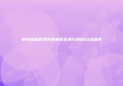 贵州省修复烫伤疤痕医生排行榜前10名推荐