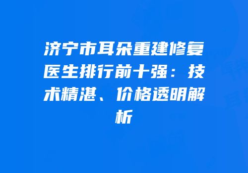 济宁市耳朵重建修复医生排行前十强：技术精湛、价格透明解析