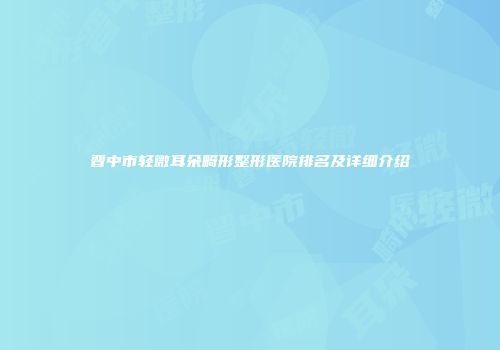 晋中市轻微耳朵畸形整形医院排名及详细介绍