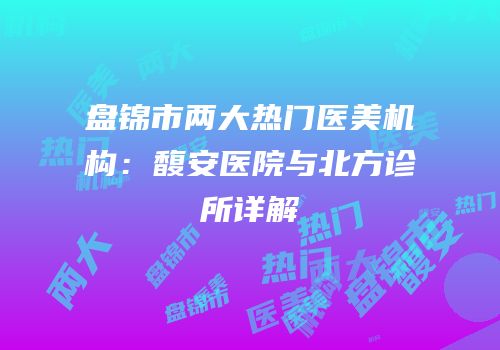 盘锦市两大热门医美机构：馥安医院与北方诊所详解