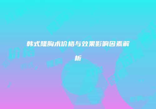 韩式隆胸术价格与效果影响因素解析