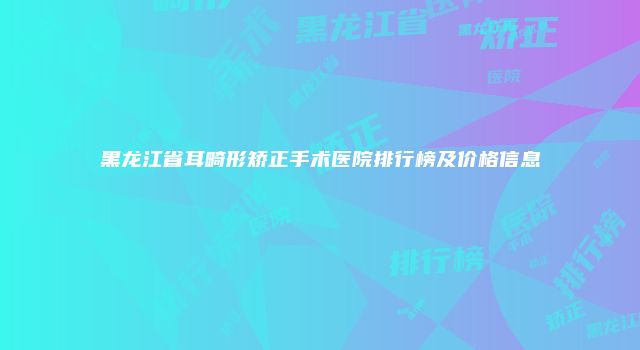 黑龙江省耳畸形矫正手术医院排行榜及价格信息
