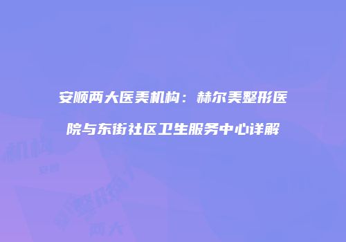 安顺两大医美机构：赫尔美整形医院与东街社区卫生服务中心详解