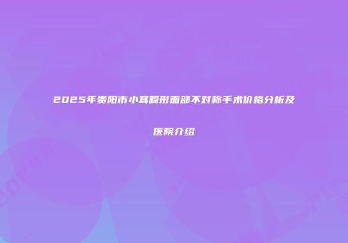2025年贵阳市小耳畸形面部不对称手术价格分析及医院介绍