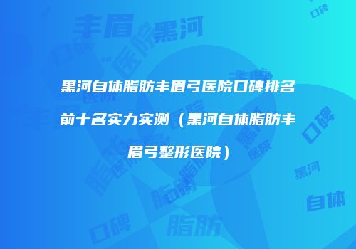 黑河自体脂肪丰眉弓医院口碑排名前十名实力实测（黑河自体脂肪丰眉弓整形医院）