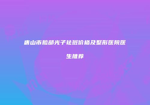 唐山市脸部光子祛斑价格及整形医院医生推荐