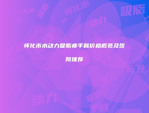 怀化市水动力吸脂瘦手臂价格概览及医院推荐