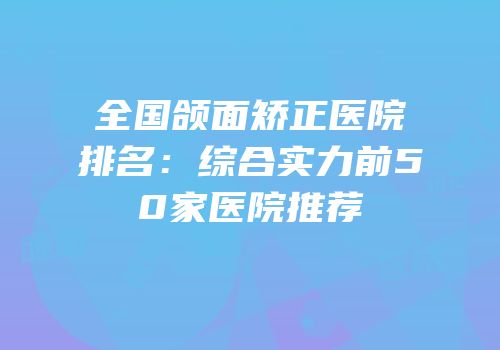 全国颌面矫正医院排名：综合实力前50家医院推荐