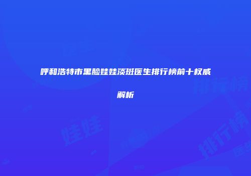 呼和浩特市黑脸娃娃淡斑医生排行榜前十权威解析
