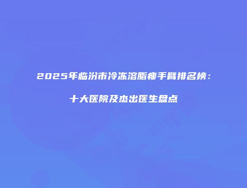 2025年临汾市冷冻溶脂瘦手臂排名榜：十大医院及杰出医生盘点