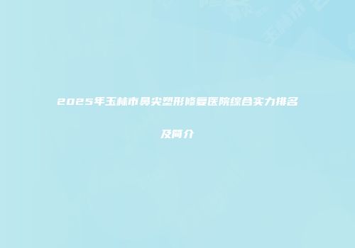 2025年玉林市鼻尖塑形修复医院综合实力排名及简介