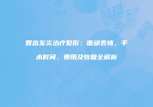智齿发炎治疗整形：面部表情、手术时间、费用及恢复全解析