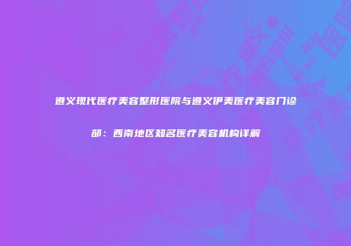 遵义现代医疗美容整形医院与遵义伊美医疗美容门诊部：西南地区知名医疗美容机构详解