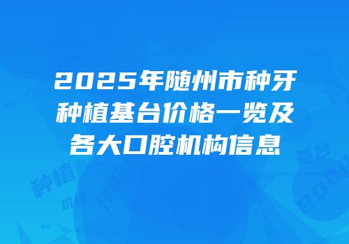 2025年随州市种牙种植基台价格一览及各大口腔机构信息