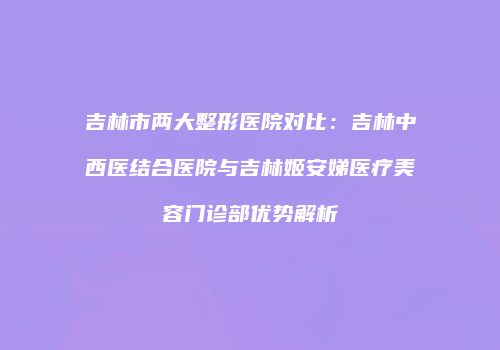 吉林市两大整形医院对比：吉林中西医结合医院与吉林姬安娣医疗美容门诊部优势解析
