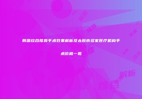 韩国综合隆鼻手术效果解析及太原市多家医疗机构手术价格一览