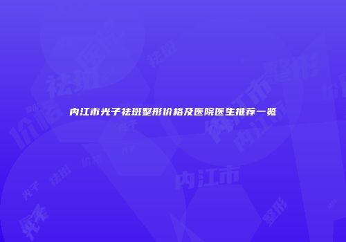 内江市光子祛斑整形价格及医院医生推荐一览