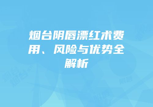 烟台阴唇漂红术费用、风险与优势全解析