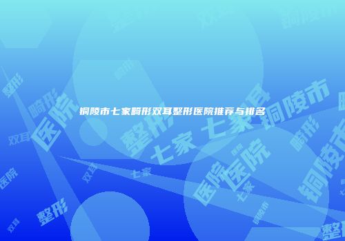 铜陵市七家畸形双耳整形医院推荐与排名