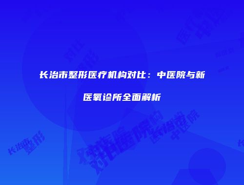 长治市整形医疗机构对比：中医院与新医氧诊所全面解析