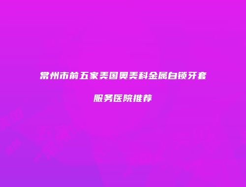 常州市前五家美国奥美科金属自锁牙套服务医院推荐