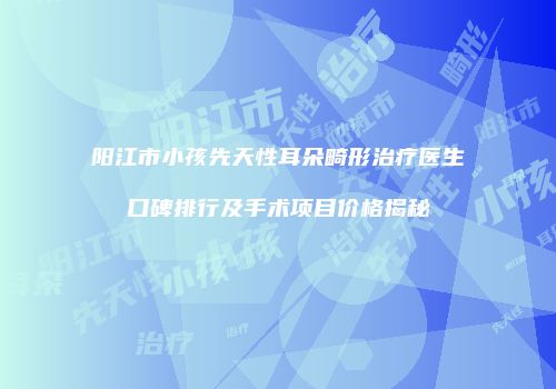 阳江市小孩先天性耳朵畸形治疗医生口碑排行及手术项目价格揭秘