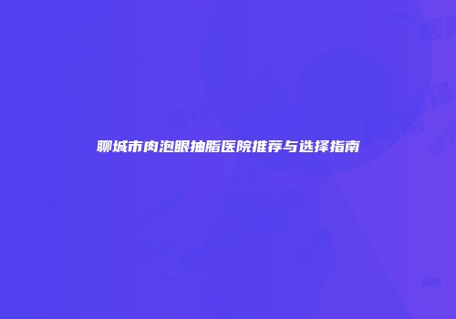 聊城市肉泡眼抽脂医院推荐与选择指南