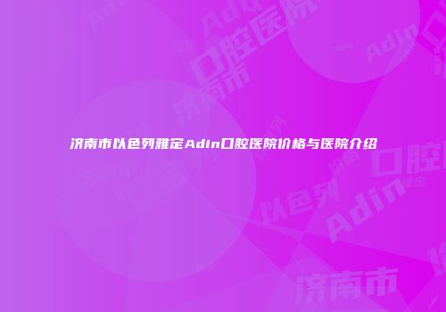 济南市以色列雅定Adin口腔医院价格与医院介绍