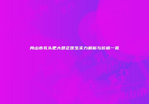 舟山市乳头肥大矫正医生实力解析与价格一览