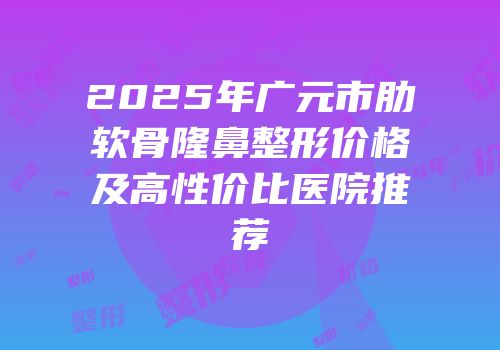 2025年广元市肋软骨隆鼻整形价格及高性价比医院推荐