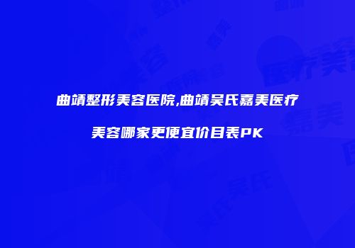 曲靖整形美容医院,曲靖吴氏嘉美医疗美容哪家更便宜价目表PK