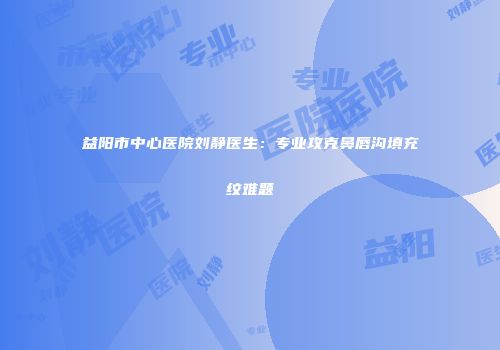 益阳市中心医院刘静医生：专业攻克鼻唇沟填充纹难题