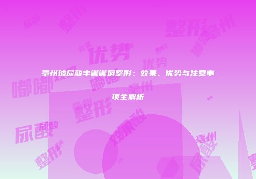 亳州玻尿酸丰嘟嘟唇整形：效果、优势与注意事项全解析