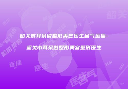 韶关市耳朵做整形美容医生名气远播-韶关市耳朵做整形美容整形医生