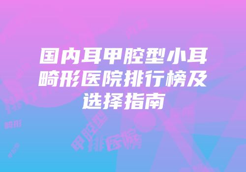 国内耳甲腔型小耳畸形医院排行榜及选择指南