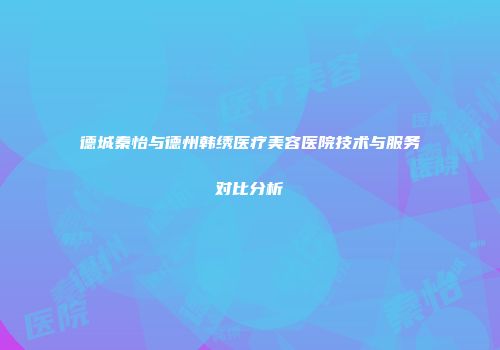 德城秦怡与德州韩绣医疗美容医院技术与服务对比分析