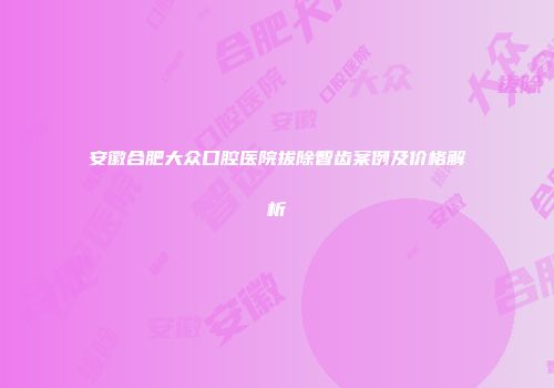 安徽合肥大众口腔医院拔除智齿案例及价格解析