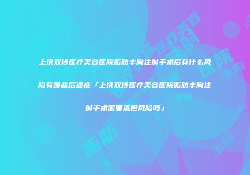 上饶双博医疗美容医院脂肪丰胸注射手术后有什么风险有哪些后遗症「上饶双博医疗美容医院脂肪丰胸注射手术需要承担风险吗」