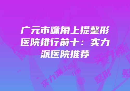 广元市嘴角上提整形医院排行前十：实力派医院推荐