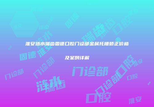 淮安涟水瑞齿固德口腔门诊部金属托槽矫正价格及案例详解