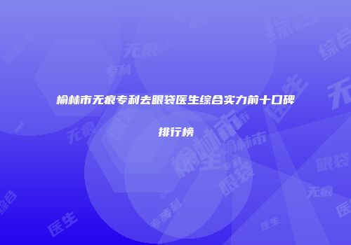 榆林市无痕专利去眼袋医生综合实力前十口碑排行榜