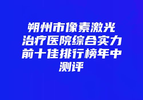 朔州市像素激光治疗医院综合实力前十佳排行榜年中测评
