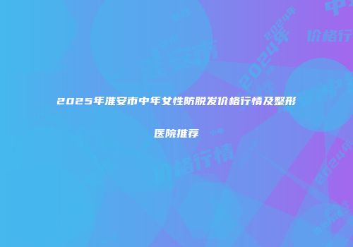 2025年淮安市中年女性防脱发价格行情及整形医院推荐