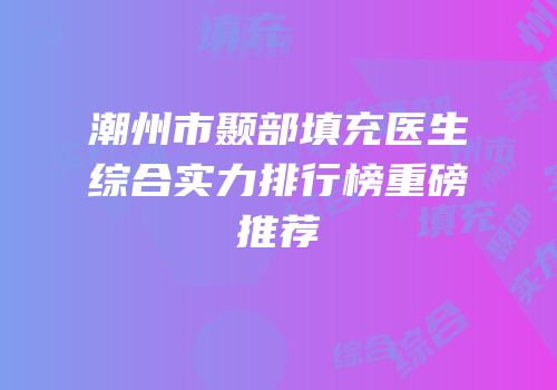 潮州市颞部填充医生综合实力排行榜重磅推荐