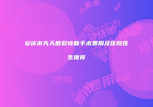 安庆市先天唇裂修复手术费用及医院医生推荐