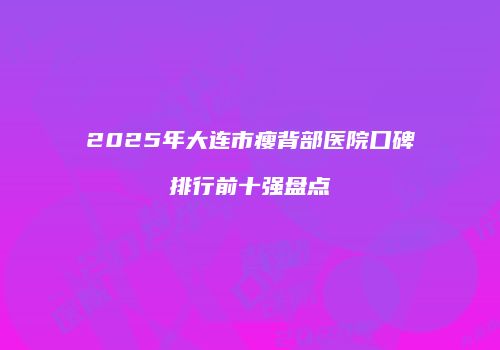 2025年大连市瘦背部医院口碑排行前十强盘点