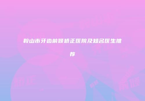 鞍山市牙齿前倾矫正医院及知名医生推荐