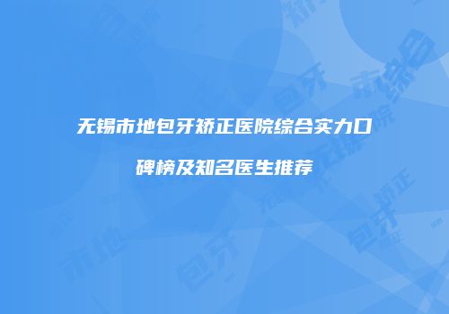 无锡市地包牙矫正医院综合实力口碑榜及知名医生推荐